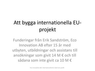 Att bygga internationella EU-
           projekt
Funderingar från Erik Sandström, Eco
    Innovation AB efter 15 år med
utbyten, utbildningar och assistans till
 ansökningar som givit 14 M € och till
   sådana som inte givit ca 10 M €
          Eco Innovation AB: Internationella EU-stöd non-profit
 