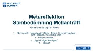 Metareflektion
Sambedömning Mellanträff
Vad tar du med dig från träffen
1. Skriv enskilt i metareflektionsfliken i Teams ”Utvecklingsarbete
1819”-kanalen, men skicka inte!!
2. Delge i gruppen.
3. Lägg till något ytterligare?
4. Skicka!
 