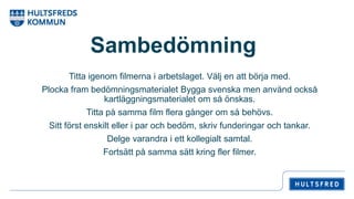 Sambedömning
Titta igenom filmerna i arbetslaget. Välj en att börja med.
Plocka fram bedömningsmaterialet Bygga svenska men använd också
kartläggningsmaterialet om så önskas.
Titta på samma film flera gånger om så behövs.
Sitt först enskilt eller i par och bedöm, skriv funderingar och tankar.
Delge varandra i ett kollegialt samtal.
Fortsätt på samma sätt kring fler filmer.
 