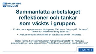 Sammanfatta arbetslaget
reflektioner och tankar
som väckts i gruppen.
• Punkta ner era gemensamma iakttagelser. Vad har ni fått syn på? Lärdomar?
Tankar och reflektioner kring det ni sett?
• Avsluta med att sammanfatta en kort slutsats utifrån ”resultatet”.
Dela i Teams. I utvecklingskanalen ”Utvecklingsarbete1819”. Klicka på
anteckningar och skriv sedan i fliken ”Reflektioner och tankar, Sambedömning”
 
