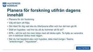 Planera för forskning utifrån dagens
innehåll
• Planera för din forskning
• Välj ett barn att följa.
• Gör klart för dig vad ska du titta/lyssna efter och hur det kan gå till.
• Ställ en hypotes: vad tror du att du kommer att få se?
• EPA – sitt tre och tre men börja med att tänka själv. Ta hjälp av varandra
om ni behöver tänka med någon.
• När du har bestämt elev och hypotes, dela med övriga i Teams
”anteckningar”, ”Hypoteser”.
 