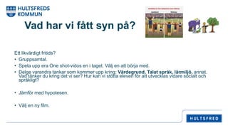 Vad har vi fått syn på?
Ett likvärdigt fritids?
• Gruppsamtal.
• Spela upp era One shot-vidos en i taget. Välj en att börja med.
• Delge varandra tankar som kommer upp kring: Värdegrund, Talat språk, lärmiljö, annat.
Vad tänker du kring det vi ser? Hur kan vi stötta eleven för att utvecklas vidare socialt och
språkligt?
• Jämför med hypotesen.
• Välj en ny film.
 