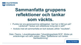 Sammanfatta gruppens
reflektioner och tankar
som väckts.
• Punkta ner era gemensamma iakttagelser. Vad har ni fått syn på?
Lärdomar? Tankar och reflektioner kring det ni sett?
• Avsluta med att sammanfatta en kort slutsats utifrån ”resultatet”.
Dela i Teams. I utvecklingskanalen ”Utvecklingsarbete1819”. Klicka på
anteckningar och skriv sedan i fliken ”Reflektioner och tankar,
Sambedömning”
 