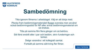 Sambedömning
Titta igenom filmerna i arbetslaget. Välj en att börja med.
Plocka fram bedömningsmaterialet Bygga svenska men använd
också bedömningsstöd för NP eller annat bedömningsmaterial om
så önskas.
Titta på samma film flera gånger om så behövs.
Sitt först enskilt eller i par och bedöm, skriv funderingar och
tankar.
Delge varandra i ett kollegialt samtal.
Fortsätt på samma sätt kring fler filmer.
 