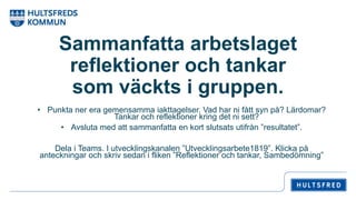Sammanfatta arbetslaget
reflektioner och tankar
som väckts i gruppen.
• Punkta ner era gemensamma iakttagelser. Vad har ni fått syn på? Lärdomar?
Tankar och reflektioner kring det ni sett?
• Avsluta med att sammanfatta en kort slutsats utifrån ”resultatet”.
Dela i Teams. I utvecklingskanalen ”Utvecklingsarbete1819”. Klicka på
anteckningar och skriv sedan i fliken ”Reflektioner och tankar, Sambedömning”
 