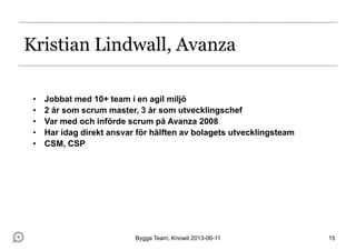 Kristian Lindwall, Avanza
• Jobbat med 10+ team i en agil miljö
• 2 år som scrum master, 3 år som utvecklingschef
• Var med och införde scrum på Avanza 2008
• Har idag direkt ansvar för hälften av bolagets utvecklingsteam
• CSM, CSP
Bygga Team, Knowit 2013-06-11 15
 