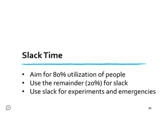 SlackTime
• Aim for 80% utilization of people
• Use the remainder (20%) for slack
• Use slack for experiments and emergencies
46
 