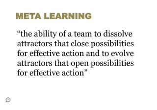 “the ability of a team to dissolve
attractors that close possibilities
for effective action and to evolve
attractors that open possibilities
for effective action”
META LEARNING
 