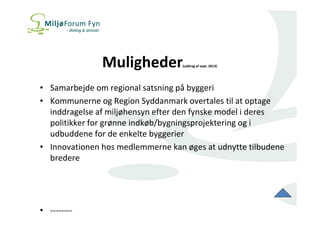Muligheder(uddrag af sept. 2013) 
• Samarbejde om regional satsning på byggeri 
• Kommunerne og Region Syddanmark overtales til at optage 
inddragelse af miljøhensyn efter den fynske model i deres 
politikker for grønne indkøb/bygningsprojektering og i 
udbuddene for de enkelte byggerier 
• Innovationen hos medlemmerne kan øges at udnytte tilbudene 
bredere 
• -------- 
 