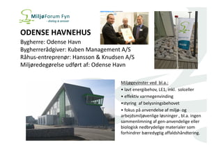 ODENSE HAVNEHUS 
Bygherre: Odense Havn 
Bygherrerådgiver: Kuben Management A/S 
Råhus-entreprenør: Hansson & Knudsen A/S 
Miljøredegørelse udført af: Odense Havn 
Miljøgevinster ved bl.a.: 
• lavt energibehov, LE1, inkl. solceller 
• effektiv varmegenvinding 
•styring af belysningsbehovet 
• fokus på anvendelse af miljø- og 
arbejdsmiljøvenlige løsninger , bl.a. ingen 
sammenlimning af gen-anvendelige eller 
biologisk nedbrydelige materialer som 
forhindrer bæredygtig affaldshåndtering. 
 