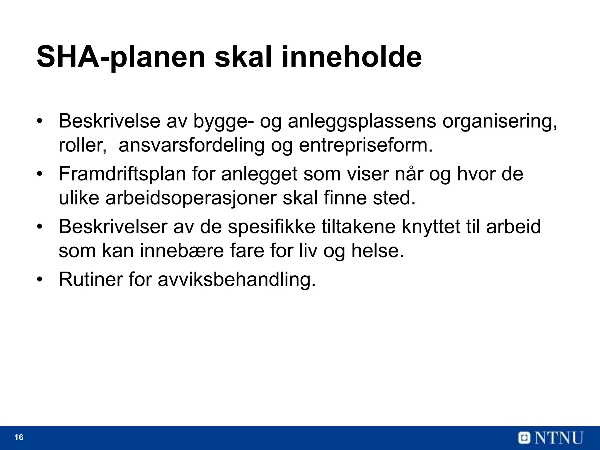 16
SHA-planen skal inneholde
• Beskrivelse av bygge- og anleggsplassens organisering,
roller, ansvarsfordeling og entrepriseform.
• Framdriftsplan for anlegget som viser når og hvor de
ulike arbeidsoperasjoner skal finne sted.
• Beskrivelser av de spesifikke tiltakene knyttet til arbeid
som kan innebære fare for liv og helse.
• Rutiner for avviksbehandling.
 