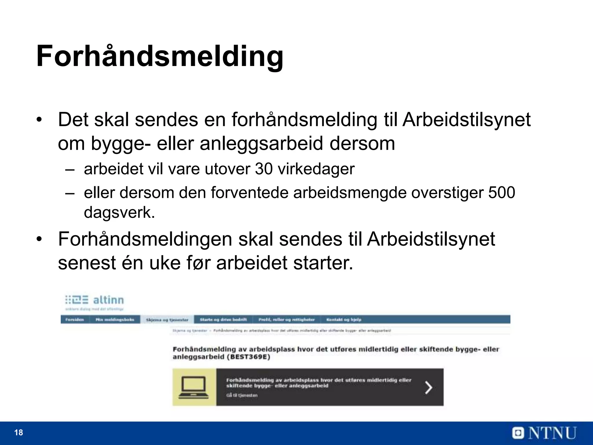 18
Forhåndsmelding
• Det skal sendes en forhåndsmelding til Arbeidstilsynet
om bygge- eller anleggsarbeid dersom
– arbeidet vil vare utover 30 virkedager
– eller dersom den forventede arbeidsmengde overstiger 500
dagsverk.
• Forhåndsmeldingen skal sendes til Arbeidstilsynet
senest én uke før arbeidet starter.
 