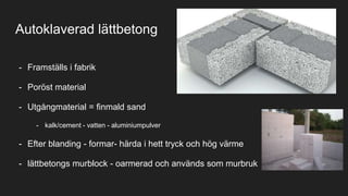 Autoklaverad lättbetong
- Framställs i fabrik
- Poröst material
- Utgångmaterial = finmald sand
- kalk/cement - vatten - aluminiumpulver
- Efter blanding - formar- härda i hett tryck och hög värme
- lättbetongs murblock - oarmerad och används som murbruk
 