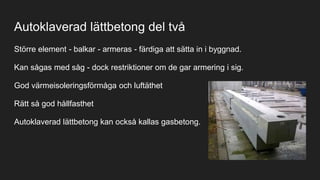 Autoklaverad lättbetong del två
Större element - balkar - armeras - färdiga att sätta in i byggnad.
Kan sågas med såg - dock restriktioner om de gar armering i sig.
God värmeisoleringsförmåga och luftäthet
Rätt så god hållfasthet
Autoklaverad lättbetong kan också kallas gasbetong.
 