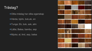 Träslag?
Olika träslag har olika egenskap
Hårda; björk, bok,ek, en
Tunga; Ek, bok, ask, alm
Lätta; Balsa, bambu, asp
Mjuka; al, lind, asp, balsa
 