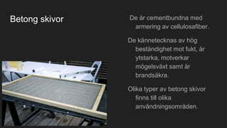 Betong skivor De är cementbundna med
armering av cellulosafiber.
De kännetecknas av hög
beständighet mot fukt, är
ytstarka, motverkar
mögelsväxt samt är
brandsäkra.
Olika typer av betong skivor
finns till olika
användningsområden.
 