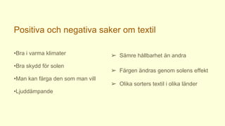 Positiva och negativa saker om textil
•Bra i varma klimater
•Bra skydd för solen
•Man kan färga den som man vill
•Ljuddämpande
➢ Sämre hållbarhet än andra
➢ Färgen ändras genom solens effekt
➢ Olika sorters textil i olika länder
 
