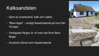 - Gjort av kvartssand, kalk och vatten
- “Mexi-tegel” - vanligt fasadmaterial på hus från
70-talet
- Vanligaste färgen är vit men det finns flera
färger
- Används främst som fasadmaterial
Kalksandsten
 