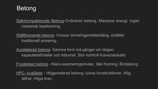 Betong
Självkompakterade Betong-Ovibrerad betong, Massans energi, ingen
mekanisk bearbetning.
Stålfibrerande betong- Fördelar armeringsmatta/stång, ersätter
traditionell armering.
Accelelerad betong- Samma form två gånger om dagen,
kapacitetsfördelar och tidsvinst. Stor kontroll krävs(nackdel)
Frystestad betong - Klara exponeringsnivåer, tåla frysning, Brobetong.
HPC- kvaliteter - Högpresterad betong, tunna konstruktioner, Hög
täthet, Höga krav.
 