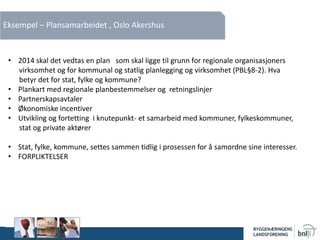 Eksempel – Plansamarbeidet , Oslo Akershus
• 2014 skal det vedtas en plan som skal ligge til grunn for regionale organisasjoners
virksomhet og for kommunal og statlig planlegging og virksomhet (PBL§8-2). Hva
betyr det for stat, fylke og kommune?
• Plankart med regionale planbestemmelser og retningslinjer
• Partnerskapsavtaler
• Økonomiske incentiver
• Utvikling og fortetting i knutepunkt- et samarbeid med kommuner, fylkeskommuner,
stat og private aktører
• Stat, fylke, kommune, settes sammen tidlig i prosessen for å samordne sine interesser.
• FORPLIKTELSER
 