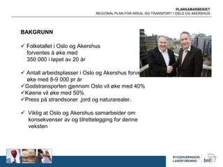 PLANSAMARBEIDET
REGIONAL PLAN FOR AREAL OG TRANSPORT I OSLO OG AKERSHUS
BAKGRUNN
 Folketallet i Oslo og Akershus
forventes å øke med
350 000 i løpet av 20 år
 Antall arbeidsplasser i Oslo og Akershus forventes å
øke med 8-9 000 pr år
Godstransporten gjennom Oslo vil øke med 40%
Køene vil øke med 50%
Press på strandsoner ,jord og naturarealer.
 Viktig at Oslo og Akershus samarbeider om
konsekvenser av og tilrettelegging for denne
veksten
 