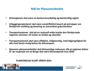 Mål for Plansamarbeidet
• Osloregionen skal være en konkurransedyktig og bærekraftig region
• Utbyggingsmønsteret skal være arealeffektivt basert på prinsipper om
flerkjernet utvikling og bevaring av overordnet grønnstruktur
• Transportsystemer skal på en rasjonell måte knytte den flerkjernede
regionen sammen ,til resten av landet og utlandet.
• Transportsystemet skal være effektivt, miljøvennlig, med tilgjengelighet for
alle med lavest mulig behov for biltransport.
• Gjennom plansamarbeidet skal klimautslipp reduseres slik at regionen bidrar
til de nasjonale om at Norge skal være klimanøytralt inne 2030
PLANFORSLAG KLART VÅREN 2014
 
