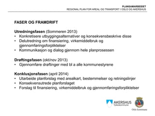 PLANSAMARBEIDET
REGIONAL PLAN FOR AREAL OG TRANSPORT I OSLO OG AKERSHUS
FASER OG FRAMDRIFT
Utredningsfasen (Sommeren 2013)
• Konkretisere utbyggingsalternativer og konsekvensbeskrive disse
• Delutredning om finansiering, virkemiddelbruk og
gjennomføringsforpliktelser
• Kommunikasjon og dialog gjennom hele planprosessen
Drøftingsfasen (okt/nov 2013)
• Gjennomføre drøftinger med bl a alle kommunestyrene
Konklusjonsfasen (april 2014)
• Utarbeide planforslag med arealkart, bestemmelser og retningslinjer
• Konsekvensutrede planforslaget
• Forslag til finansiering, virkemiddelbruk og gjennomføringsforpliktelser
 