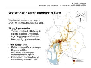 PLANSAMARBEIDET
REGIONAL PLAN FOR AREAL OG TRANSPORT I OSLO OG AKERSHUS
VIDEREFØRE DAGENS KOMMUNEPLANER
Vise konsekvensene av dagens
areal- og transportpolitikk mot 2030
Utbyggingsmønster:
- Tettere arealbruk i Oslo og de
største stedene i Akershus.
- Nye utbyggingsområder tas i
bruk, særlig i ytterområdene.
Transportsystem:
- Felles transportforutsetninger
- Dagens politikk
Oslopakke 3 innenfor dagens
finansieringsrammer og NTP.
- Optimalisert transportpakke
Fremkommelighetstiltak for buss
 