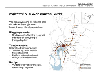 PLANSAMARBEIDET
REGIONAL PLAN FOR AREAL OG TRANSPORT I OSLO OG AKERSHUS
FORTETTING I MANGE KNUTEPUNKTER
Vise konsekvensene av regionalt grep
der veksten løses gjennom
konsentrasjon i flere knutepunkter.
Utbyggingsmønster:
- Knutepunktstruktur i tre nivåer alt
etter rolle og tilknytning til
transportsystem
Transportsystem:
Optimalisert transportpakke:
- Jernbane og T-bane ryggrad i
transportsystemet.
- Etableres et bedre bussbasert
tilbringersystem til jernbanen.
Nye byer:
- Vurdere fire nye byer med ulik
lokalisering i regionen
 