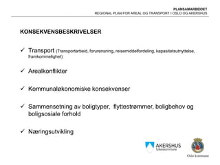 PLANSAMARBEIDET
REGIONAL PLAN FOR AREAL OG TRANSPORT I OSLO OG AKERSHUS
KONSEKVENSBESKRIVELSER
 Transport (Transportarbeid, forurensning, reisemiddelfordeling, kapasitetsutnyttelse,
framkommelighet)
 Arealkonflikter
 Kommunaløkonomiske konsekvenser
 Sammensetning av boligtyper, flyttestrømmer, boligbehov og
boligsosiale forhold
 Næringsutvikling
 