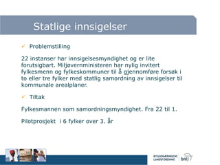 Statlige innsigelser
 Problemstilling
22 instanser har innsigelsesmyndighet og er lite
forutsigbart. Miljøvernministeren har nylig invitert
fylkesmenn og fylkeskommuner til å gjennomføre forsøk i
to eller tre fylker med statlig samordning av innsigelser til
kommunale arealplaner.
 Tiltak
Fylkesmannen som samordningsmyndighet. Fra 22 til 1.
Pilotprosjekt i 6 fylker over 3. år
 