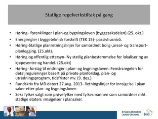 Statlige regelverkstiltak på gang
• Høring- forenklinger i plan-og bygningsloven (byggesaksdelen) (25. okt.)
• Energiregler i byggeteknisk forskrift (TEK 15)- passivhusnivå.
• Høring-Statlige planretningslinjer for samordnet bolig-,areal- og transport-
planlegging. (25.okt).
• Høring og offentlig ettersyn- Ny statlig planbestemmelse for lokalisering av
kjøpesentre og handel. (25.okt)
• Høring- forslag til endringer i plan- og bygningsloven: Femårsregelen for
detaljreguleringer basert på private planforslag, plan- og
utredningsprogram, tidsfrister mv. (9. des.)
• Rundskriv fra MD datert 27.aug. 2013- Retningslinjer for innsigelse i pkan
saker etter plan- og bygningsloven
• Seks fylker valgt som prøvefylker med fylkesmannen som samordner mht.
statlige etaters innsigelser i plansaker.
 