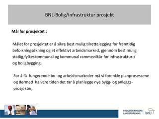 BNL-Bolig/Infrastruktur prosjekt
Mål for prosjektet :
Målet for prosjektet er å sikre best mulig tilrettelegging for fremtidig
befolkningsøkning og et effektivt arbeidsmarked, gjennom best mulig
statlig,fylkeskommunal og kommunal rammevilkår for infrastruktur-/
og boligbygging.
For å få fungerende bo- og arbeidsmarkeder må vi forenkle planprosessene
og dermed halvere tiden det tar å planlegge nye bygg- og anleggs-
prosjekter,
 