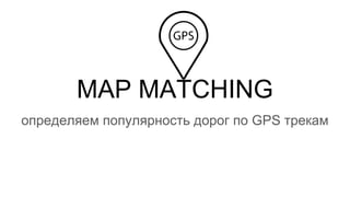 MAP MATCHING
определяем популярность дорог по GPS трекам
 