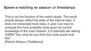 Время в matching не зависит от timestamps
This is not the function of the match plugin. The result
should always reflect the state of the internal data. It
does not interpolate trace data, it uses it as input to
compute the most probable route given its current
knowledge of the road network. It is basically like asking
OSRM "Hey what do you think this route would look
like".
[Patrick Niklaus (TheMarex)]
 