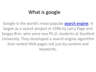 What is google

 Google is the world's most popular search engine. It
 began as a search project in 1996 by Larry Page and
Sergey Brin, who were two Ph.D. students at Stanford
University. They developed a search engine algorithm
   that ranked Web pages not just by content and
                      keywords,
 