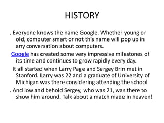 HISTORY
. Everyone knows the name Google. Whether young or
    old, computer smart or not this name will pop up in
    any conversation about computers.
 Google has created some very impressive milestones of
    its time and continues to grow rapidly every day.
  It all started when Larry Page and Sergey Brin met in
    Stanford. Larry was 22 and a graduate of University of
    Michigan was there considering attending the school
. And low and behold Sergey, who was 21, was there to
    show him around. Talk about a match made in heaven!
 
