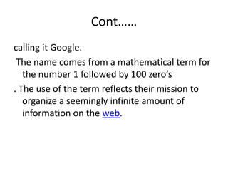 Cont……
calling it Google.
 The name comes from a mathematical term for
   the number 1 followed by 100 zero’s
. The use of the term reflects their mission to
   organize a seemingly infinite amount of
   information on the web.
 