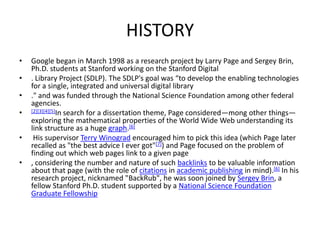 HISTORY
•   Google began in March 1998 as a research project by Larry Page and Sergey Brin,
    Ph.D. students at Stanford working on the Stanford Digital
•   . Library Project (SDLP). The SDLP's goal was “to develop the enabling technologies
    for a single, integrated and universal digital library
•   ." and was funded through the National Science Foundation among other federal
    agencies.
•   [2][3][4][5]In search for a dissertation theme, Page considered—mong other things—
    exploring the mathematical properties of the World Wide Web understanding its
    link structure as a huge graph.[6]
•    His supervisor Terry Winograd encouraged him to pick this idea (which Page later
    recalled as "the best advice I ever got"[7]) and Page focused on the problem of
    finding out which web pages link to a given page
•   , considering the number and nature of such backlinks to be valuable information
    about that page (with the role of citations in academic publishing in mind).[6] In his
    research project, nicknamed "BackRub", he was soon joined by Sergey Brin, a
    fellow Stanford Ph.D. student supported by a National Science Foundation
    Graduate Fellowship
 