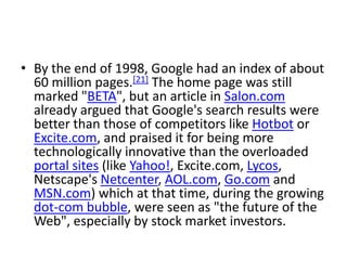 • By the end of 1998, Google had an index of about
  60 million pages.[21] The home page was still
  marked "BETA", but an article in Salon.com
  already argued that Google's search results were
  better than those of competitors like Hotbot or
  Excite.com, and praised it for being more
  technologically innovative than the overloaded
  portal sites (like Yahoo!, Excite.com, Lycos,
  Netscape's Netcenter, AOL.com, Go.com and
  MSN.com) which at that time, during the growing
  dot-com bubble, were seen as "the future of the
  Web", especially by stock market investors.
 