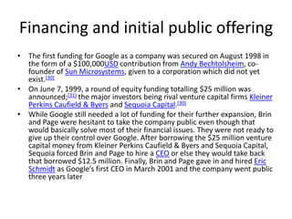 Financing and initial public offering
• The first funding for Google as a company was secured on August 1998 in
  the form of a $100,000USD contribution from Andy Bechtolsheim, co-
  founder of Sun Microsystems, given to a corporation which did not yet
  exist.[30]
• On June 7, 1999, a round of equity funding totalling $25 million was
  announced;[31] the major investors being rival venture capital firms Kleiner
  Perkins Caufield & Byers and Sequoia Capital.[30]
• While Google still needed a lot of funding for their further expansion, Brin
  and Page were hesitant to take the company public even though that
  would basically solve most of their financial issues. They were not ready to
  give up their control over Google. After borrowing the $25 million venture
  capital money from Kleiner Perkins Caufield & Byers and Sequoia Capital,
  Sequoia forced Brin and Page to hire a CEO or else they would take back
  that borrowed $12.5 million. Finally, Brin and Page gave in and hired Eric
  Schmidt as Google’s first CEO in March 2001 and the company went public
  three years later
 