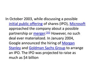 In October 2003, while discussing a possible
  initial public offering of shares (IPO), Microsoft
  approached the company about a possible
  partnership or merger.[33] However, no such
  deal ever materialized. In January 2004,
  Google announced the hiring of Morgan
  Stanley and Goldman Sachs Group to arrange
  an IPO. The IPO was projected to raise as
  much as $4 billion
 