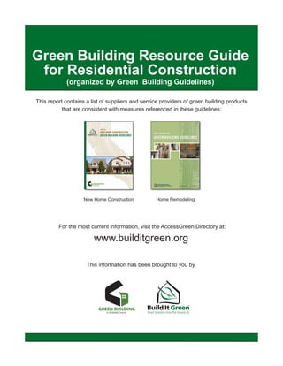 Green Building Resource Guide
 for Residential Construction
            (organized by Green Building Guidelines)

This report contains a list of suppliers and service providers of green building products
           that are consistent with measures referenced in these guidelines:




                    New Home Construction         Home Remodeling




         For the most current information, visit the AccessGreen Directory at:

                        www.builditgreen.org

                     This information has been brought to you by
 