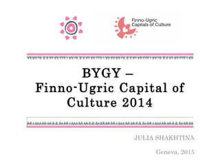 BYGY –
Finno-Ugric Capital of
Culture 2014
JULIA SHAKHTINA
Geneva, 2015
 