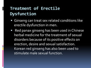 Treatment of Erectile
Dysfunction
 Ginseng can treat sex related conditions like
erectile dysfunction in men.
 Red panax ginseng has been used in Chinese
herbal medicine for the treatment of sexual
disorders because of its positive effects on
erection, desire and sexual satisfaction.
Korean red ginseng has also been used to
stimulate male sexual function.
 