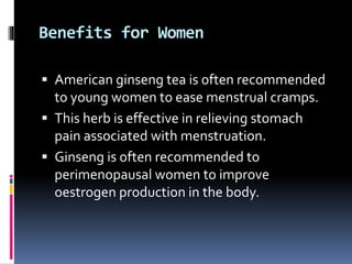 Benefits for Women
 American ginseng tea is often recommended
to young women to ease menstrual cramps.
 This herb is effective in relieving stomach
pain associated with menstruation.
 Ginseng is often recommended to
perimenopausal women to improve
oestrogen production in the body.
 