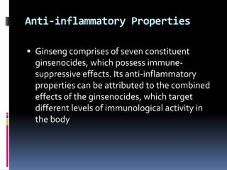 Anti-inflammatory Properties
 Ginseng comprises of seven constituent
ginsenocides, which possess immune-
suppressive effects. Its anti-inflammatory
properties can be attributed to the combined
effects of the ginsenocides, which target
different levels of immunological activity in
the body
 