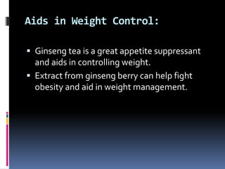 Aids in Weight Control:
 Ginseng tea is a great appetite suppressant
and aids in controlling weight.
 Extract from ginseng berry can help fight
obesity and aid in weight management.
 