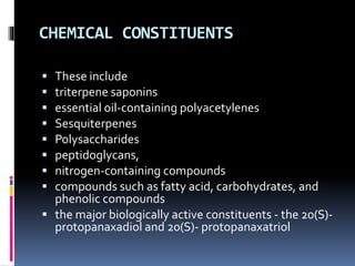 CHEMICAL CONSTITUENTS
 These include
 triterpene saponins
 essential oil-containing polyacetylenes
 Sesquiterpenes
 Polysaccharides
 peptidoglycans,
 nitrogen-containing compounds
 compounds such as fatty acid, carbohydrates, and
phenolic compounds
 the major biologically active constituents - the 20(S)-
protopanaxadiol and 20(S)- protopanaxatriol
 