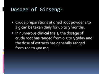 Dosage of Ginseng-
 Crude preparations of dried root powder 1 to
2 g can be taken daily for up to 3 months.
 In numerous clinical trials, the dosage of
crude root has ranged from 0.5 to 3 g/day and
the dose of extracts has generally ranged
from 100 to 400 mg.
 